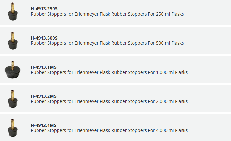 H-4913.250S Rubber Stoppers for Erlenmeyer Flask Rubber Stoppers For 250 ml Flasks		 QTY Rubber Stoppers for Erlenmeyer Flask Rubber Stoppers For 500 ml Flasks	H-4913.500S Rubber Stoppers for Erlenmeyer Flask Rubber Stoppers For 500 ml Flasks		 QTY Rubber Stoppers for Erlenmeyer Flask Rubber Stoppers For 1,000 ml Flasks	H-4913.1MS Rubber Stoppers for Erlenmeyer Flask Rubber Stoppers For 1,000 ml Flasks		 QTY Rubber Stoppers for Erlenmeyer Flask Rubber Stoppers For 2,000 ml Flasks	H-4913.2MS Rubber Stoppers for Erlenmeyer Flask Rubber Stoppers For 2,000 ml Flasks		 QTY Rubber Stoppers for Erlenmeyer Flask Rubber Stoppers For 4,000 ml Flasks	H-4913.4MS Rubber Stoppers for Erlenmeyer Flask Rubber Stoppers For 4,000 ml Flasks